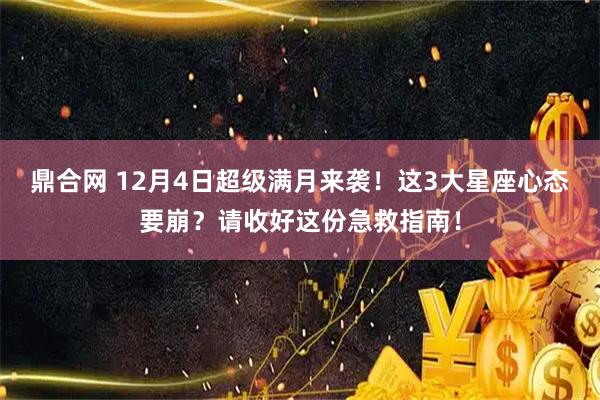 鼎合网 12月4日超级满月来袭！这3大星座心态要崩？请收好这份急救指南！