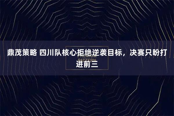 鼎茂策略 四川队核心拒绝逆袭目标，决赛只盼打进前三