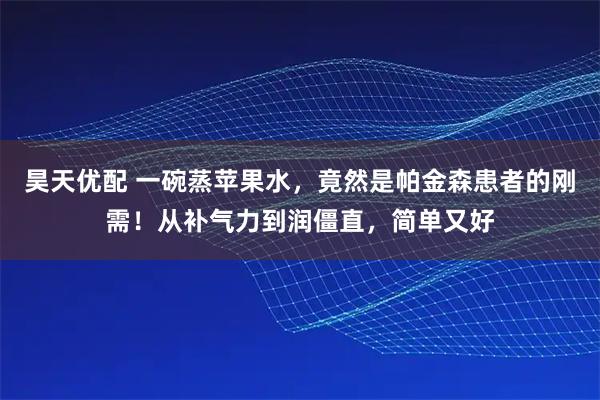 昊天优配 一碗蒸苹果水，竟然是帕金森患者的刚需！从补气力到润僵直，简单又好
