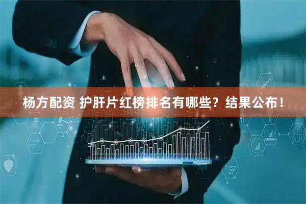 杨方配资 护肝片红榜排名有哪些？结果公布！