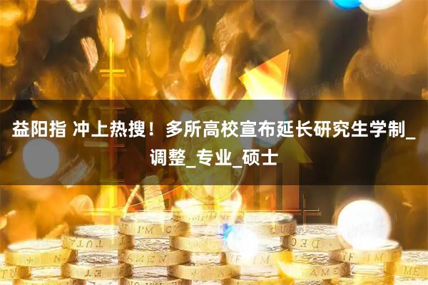 益阳指 冲上热搜！多所高校宣布延长研究生学制_调整_专业_硕士