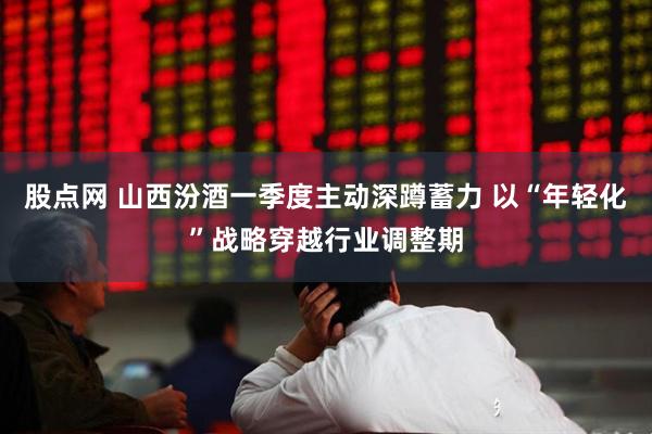 股点网 山西汾酒一季度主动深蹲蓄力 以“年轻化”战略穿越行业调整期