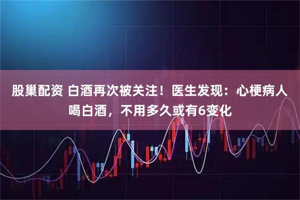 股巢配资 白酒再次被关注！医生发现：心梗病人喝白酒，不用多久或有6变化