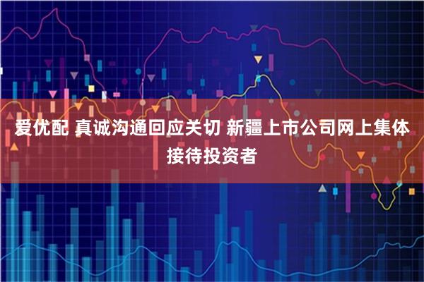 爱优配 真诚沟通回应关切 新疆上市公司网上集体接待投资者