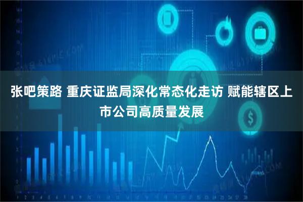 张吧策路 重庆证监局深化常态化走访 赋能辖区上市公司高质量发展