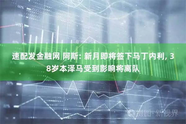 速配发金融网 阿斯: 新月即将签下马丁内利, 38岁本泽马受到影响将离队